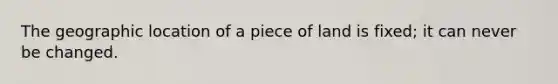 The geographic location of a piece of land is fixed; it can never be changed.