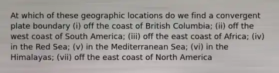 At which of these geographic locations do we find a convergent plate boundary (i) off the coast of British Columbia; (ii) off the west coast of South America; (iii) off the east coast of Africa; (iv) in the Red Sea; (v) in the Mediterranean Sea; (vi) in the Himalayas; (vii) off the east coast of North America