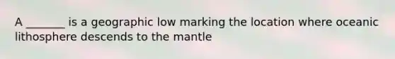 A _______ is a geographic low marking the location where oceanic lithosphere descends to the mantle