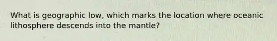 What is geographic low, which marks the location where oceanic lithosphere descends into the mantle?