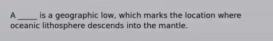 A _____ is a geographic low, which marks the location where oceanic lithosphere descends into the mantle.