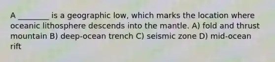 A ________ is a geographic low, which marks the location where oceanic lithosphere descends into the mantle. A) fold and thrust mountain B) deep-ocean trench C) seismic zone D) mid-ocean rift