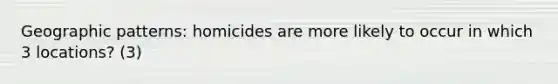 Geographic patterns: homicides are more likely to occur in which 3 locations? (3)