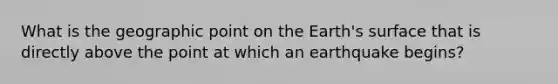 What is the geographic point on the Earth's surface that is directly above the point at which an earthquake begins?