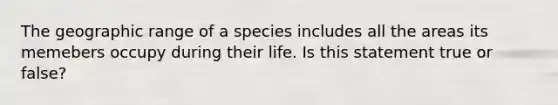 The geographic range of a species includes all the areas its memebers occupy during their life. Is this statement true or false?