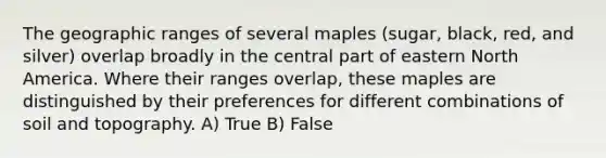 The geographic ranges of several maples (sugar, black, red, and silver) overlap broadly in the central part of eastern North America. Where their ranges overlap, these maples are distinguished by their preferences for different combinations of soil and topography. A) True B) False