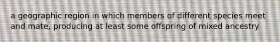 a geographic region in which members of different species meet and mate, producing at least some offspring of mixed ancestry