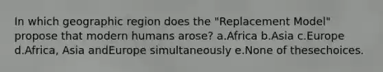 In which geographic region does the "Replacement Model" propose that modern humans arose? a.Africa b.Asia c.Europe d.Africa, Asia andEurope simultaneously e.None of thesechoices.