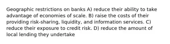 Geographic restrictions on banks A) reduce their ability to take advantage of economies of scale. B) raise the costs of their providing risk-sharing, liquidity, and information services. C) reduce their exposure to credit risk. D) reduce the amount of local lending they undertake