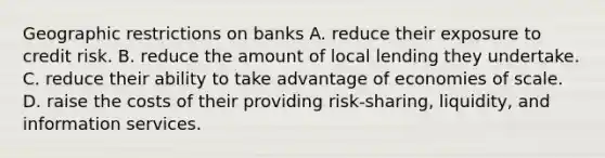 Geographic restrictions on banks A. reduce their exposure to credit risk. B. reduce the amount of local lending they undertake. C. reduce their ability to take advantage of economies of scale. D. raise the costs of their providing risk-​sharing, ​liquidity, and information services.