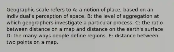 Geographic scale refers to A: a notion of place, based on an individual's perception of space. B: the level of aggregation at which geographers investigate a particular process. C: the ratio between distance on a map and distance on the earth's surface D: the many ways people define regions. E: distance between two points on a map.