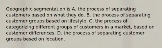 Geographic segmentation is A. the process of separating customers based on what they do. B. the process of separating customer groups based on lifestyle. C. the process of categorizing different groups of customers in a market, based on customer differences. D. the process of separating customer groups based on location.