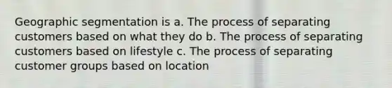 Geographic segmentation is a. The process of separating customers based on what they do b. The process of separating customers based on lifestyle c. The process of separating customer groups based on location