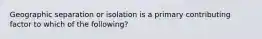 Geographic separation or isolation is a primary contributing factor to which of the following?