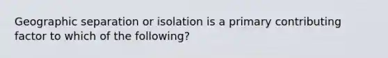 Geographic separation or isolation is a primary contributing factor to which of the following?