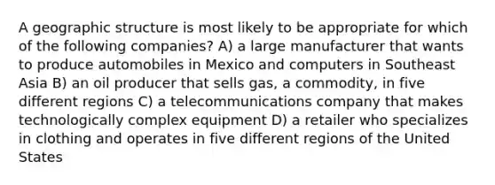 A geographic structure is most likely to be appropriate for which of the following companies? A) a large manufacturer that wants to produce automobiles in Mexico and computers in Southeast Asia B) an oil producer that sells gas, a commodity, in five different regions C) a telecommunications company that makes technologically complex equipment D) a retailer who specializes in clothing and operates in five different regions of the United States