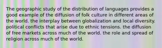 The geographic study of the distribution of languages provides a good example of the diffusion of folk culture in different areas of the world. the interplay between globalization and local diversity. political conflicts that arise due to ethnic tensions. the diffusion of free markets across much of the world. the role and spread of religion across much of the world.