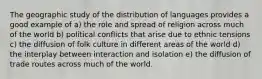 The geographic study of the distribution of languages provides a good example of a) the role and spread of religion across much of the world b) political conflicts that arise due to ethnic tensions c) the diffusion of folk culture in different areas of the world d) the interplay between interaction and isolation e) the diffusion of trade routes across much of the world.