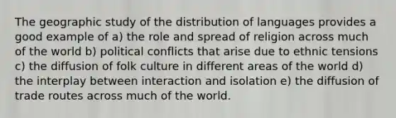 The geographic study of the distribution of languages provides a good example of a) the role and spread of religion across much of the world b) political conflicts that arise due to ethnic tensions c) the diffusion of folk culture in different areas of the world d) the interplay between interaction and isolation e) the diffusion of trade routes across much of the world.