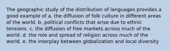 The geographic study of the distribution of languages provides a good example of a. the diffusion of folk culture in different areas of the world. b. political conflicts that arise due to ethnic tensions. c. the diffusion of free markets across much of the world. d. the role and spread of religion across much of the world. e. the interplay between globalization and local diversity