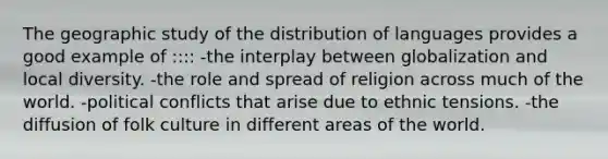 The geographic study of the distribution of languages provides a good example of :::: -the interplay between globalization and local diversity. -the role and spread of religion across much of the world. -political conflicts that arise due to ethnic tensions. -the diffusion of folk culture in different areas of the world.