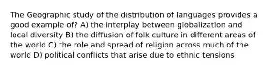 The Geographic study of the distribution of languages provides a good example of? A) the interplay between globalization and local diversity B) the diffusion of folk culture in different areas of the world C) the role and spread of religion across much of the world D) political conflicts that arise due to ethnic tensions