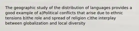 The geographic study of the distribution of languages provides a good example of a)Political conflicts that arise due to ethnic tensions b)the role and spread of religion c)the interplay between globalization and local diversity