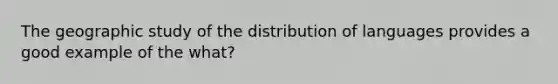 The geographic study of the distribution of languages provides a good example of the what?