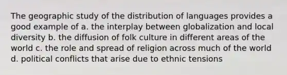 The geographic study of the distribution of languages provides a good example of a. the interplay between globalization and local diversity b. the diffusion of folk culture in different areas of the world c. the role and spread of religion across much of the world d. political conflicts that arise due to ethnic tensions