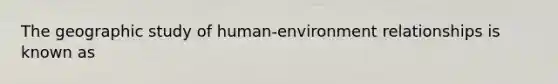 The geographic study of human-environment relationships is known as