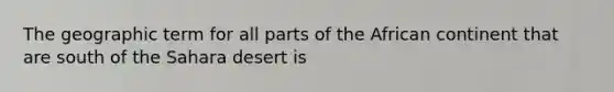 The geographic term for all parts of the African continent that are south of the Sahara desert is