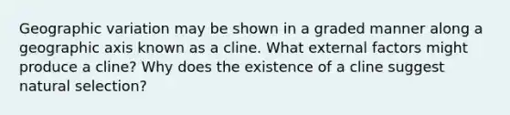 Geographic variation may be shown in a graded manner along a geographic axis known as a cline. What external factors might produce a cline? Why does the existence of a cline suggest natural selection?