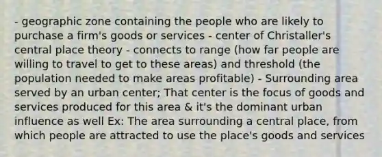 - geographic zone containing the people who are likely to purchase a firm's goods or services - center of Christaller's central place theory - connects to range (how far people are willing to travel to get to these areas) and threshold (the population needed to make areas profitable) - Surrounding area served by an urban center; That center is the focus of goods and services produced for this area & it's the dominant urban influence as well Ex: The area surrounding a central place, from which people are attracted to use the place's goods and services