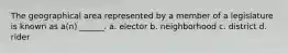 The geographical area represented by a member of a legislature is known as a(n) ______. a. elector b. neighborhood c. district d. rider