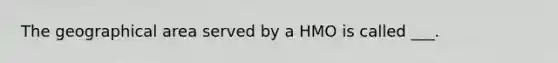 The geographical area served by a HMO is called ___.