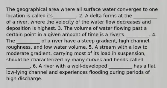 The geographical area where all surface water converges to one location is called its__________. 2. A delta forms at the __________ of a river, where the velocity of the water flow decreases and deposition is highest. 3. The volume of water flowing past a certain point in a given amount of time is a river's __________. 4. The __________ of a river have a steep gradient, high channel roughness, and low water volume. 5. A stream with a low to moderate gradient, carrying most of its load in suspension, should be characterized by many curves and bends called __________. 6. A river with a well-developed __________ has a flat low-lying channel and experiences flooding during periods of high discharge.