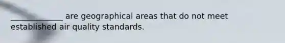 _____________ are geographical areas that do not meet established air quality standards.