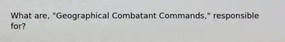 What are, "Geographical Combatant Commands," responsible for?