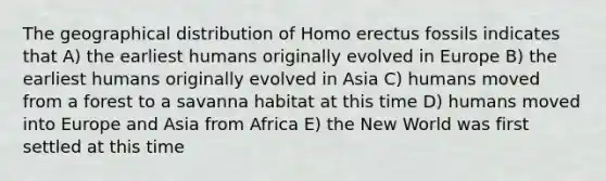 The geographical distribution of <a href='https://www.questionai.com/knowledge/kI1ONx7LAC-homo-erectus' class='anchor-knowledge'>homo erectus</a> fossils indicates that A) the earliest humans originally evolved in Europe B) the earliest humans originally evolved in Asia C) humans moved from a forest to a savanna habitat at this time D) humans moved into Europe and Asia from Africa E) the New World was first settled at this time