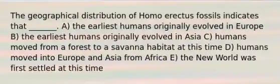 The geographical distribution of <a href='https://www.questionai.com/knowledge/kI1ONx7LAC-homo-erectus' class='anchor-knowledge'>homo erectus</a> fossils indicates that _______. A) the earliest humans originally evolved in Europe B) the earliest humans originally evolved in Asia C) humans moved from a forest to a savanna habitat at this time D) humans moved into Europe and Asia from Africa E) the New World was first settled at this time