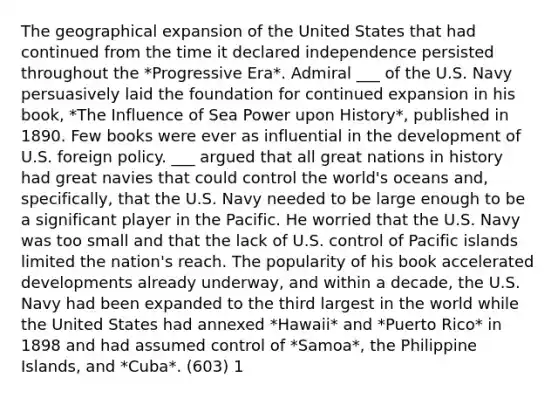 The geographical expansion of the United States that had continued from the time it declared independence persisted throughout the *Progressive Era*. Admiral ___ of the U.S. Navy persuasively laid the foundation for continued expansion in his book, *The Influence of Sea Power upon History*, published in 1890. Few books were ever as influential in the development of U.S. foreign policy. ___ argued that all great nations in history had great navies that could control the world's oceans and, specifically, that the U.S. Navy needed to be large enough to be a significant player in the Pacific. He worried that the U.S. Navy was too small and that the lack of U.S. control of Pacific islands limited the nation's reach. The popularity of his book accelerated developments already underway, and within a decade, the U.S. Navy had been expanded to the third largest in the world while the United States had annexed *Hawaii* and *Puerto Rico* in 1898 and had assumed control of *Samoa*, the Philippine Islands, and *Cuba*. (603) 1