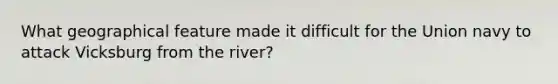What geographical feature made it difficult for the Union navy to attack Vicksburg from the river?