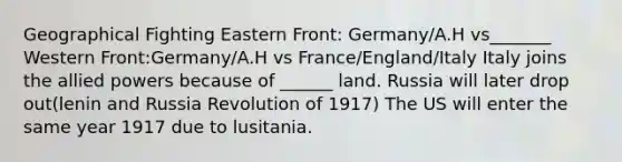 Geographical Fighting Eastern Front: Germany/A.H vs_______ Western Front:Germany/A.H vs France/England/Italy Italy joins the allied powers because of ______ land. Russia will later drop out(lenin and Russia Revolution of 1917) The US will enter the same year 1917 due to lusitania.