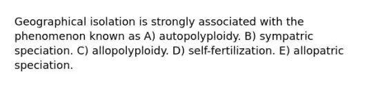 Geographical isolation is strongly associated with the phenomenon known as A) autopolyploidy. B) sympatric speciation. C) allopolyploidy. D) self-fertilization. E) allopatric speciation.