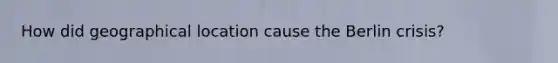 How did geographical location cause the Berlin crisis?