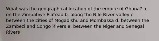 What was the geographical location of the empire of Ghana? a. on the Zimbabwe Plateau b. along the Nile River valley c. between the cities of Mogadishu and Mombassa d. between the Zambezi and Congo Rivers e. between the Niger and Senegal Rivers