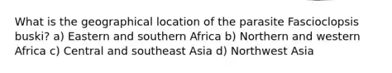 What is the geographical location of the parasite Fascioclopsis buski? a) Eastern and southern Africa b) Northern and western Africa c) Central and southeast Asia d) Northwest Asia