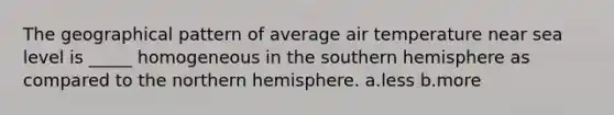 The geographical pattern of average air temperature near sea level is _____ homogeneous in the southern hemisphere as compared to the northern hemisphere. a.less b.more