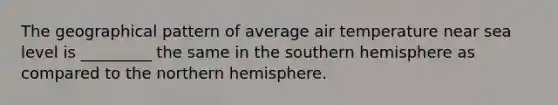 The geographical pattern of average air temperature near sea level is _________ the same in the southern hemisphere as compared to the northern hemisphere.