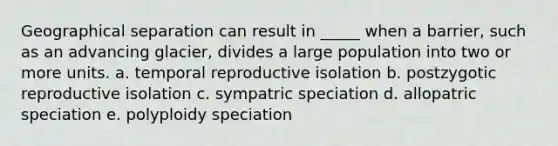 Geographical separation can result in _____ when a barrier, such as an advancing glacier, divides a large population into two or more units. a. temporal reproductive isolation b. postzygotic reproductive isolation c. sympatric speciation d. allopatric speciation e. polyploidy speciation